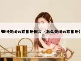 如何关闭云端相册同步（怎么关闭云端相册）