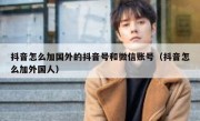 抖音怎么加国外的抖音号和微信账号（抖音怎么加外国人）