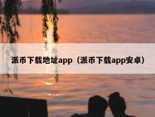 派币下载地址app（派币下载app安卓）