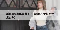 派币app怎么登录不了（派币APP打不开怎么办）