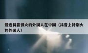 最近抖音很火的外国人在中国（抖音上特别火的外国人）