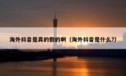 海外抖音是真的假的啊（海外抖音是什么?）