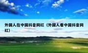 外国人在中国抖音网红（外国人看中国抖音网红）