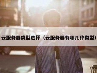 云服务器类型选择（云服务器有哪几种类型）