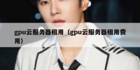 gpu云服务器租用（gpu云服务器租用费用）