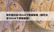 海外版抖音tiktok下载破解版（国外抖音tiktok下载破解版）