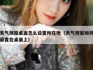 天气预报桌面怎么设置所在地（天气预报如何设置在桌面上）