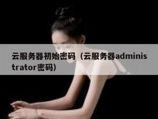 云服务器初始密码（云服务器administrator密码）