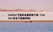 twitter下载安卓最新版下载（Twitter安卓下载最新版）