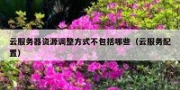 云服务器资源调整方式不包括哪些（云服务配置）