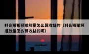 抖音短视频播放量怎么算收益的（抖音短视频播放量怎么算收益的呢）