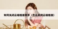 如何关闭云端相册同步（怎么关闭云端相册）