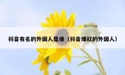 抖音有名的外国人是谁（抖音爆红的外国人）