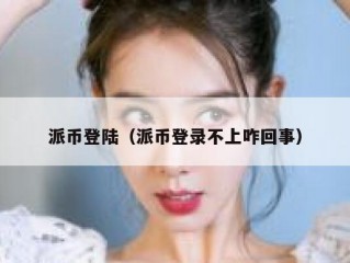 派币登陆（派币登录不上咋回事）