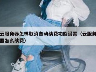 云服务器怎样取消自动续费功能设置（云服务器怎么续费）