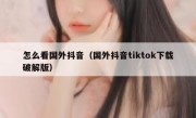 怎么看国外抖音（国外抖音tiktok下载破解版）