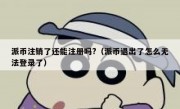 派币注销了还能注册吗?（派币退出了怎么无法登录了）