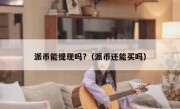派币能提现吗?（派币还能买吗）