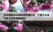 可以增加qq点赞的软件是什么（下载什么软件在上的点赞数增加）