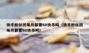 快手粉丝团每月都要60快币吗（快手粉丝团每月都要60快币吗）