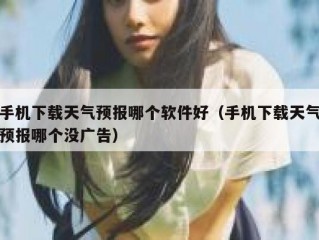 手机下载天气预报哪个软件好（手机下载天气预报哪个没广告）