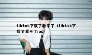 tiktok下载了看不了（tiktok下载了看不了ios）