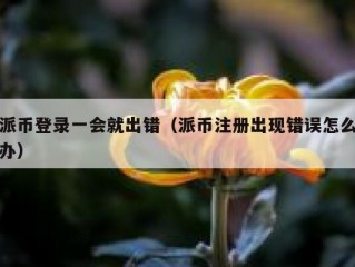 派币登录一会就出错（派币注册出现错误怎么办）