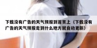 下载没有广告的天气预报到首页上（下载没有广告的天气预报走到什么地方就自动更新）