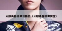 云服务器哪里价格低（云服务器哪里便宜）