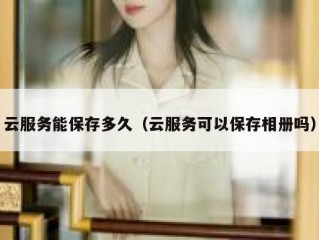 云服务能保存多久（云服务可以保存相册吗）