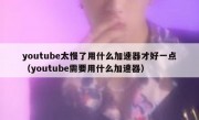 youtube太慢了用什么加速器才好一点（youtube需要用什么加速器）