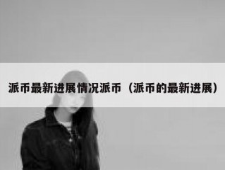 派币最新进展情况派币（派币的最新进展）