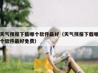 天气预报下载哪个软件最好（天气预报下载哪个软件最好免费）