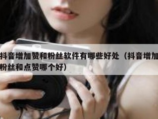 抖音增加赞和粉丝软件有哪些好处（抖音增加粉丝和点赞哪个好）