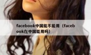 facebook中国能不能用（facebook在中国能用吗）