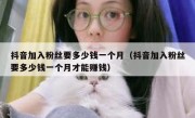 抖音加入粉丝要多少钱一个月（抖音加入粉丝要多少钱一个月才能赚钱）