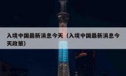 入境中国最新消息今天（入境中国最新消息今天政策）