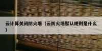 云计算关闭防火墙（云防火墙默认规则是什么）