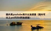 国内用youtube用什么加速器（国内可以上youtube的加速器）