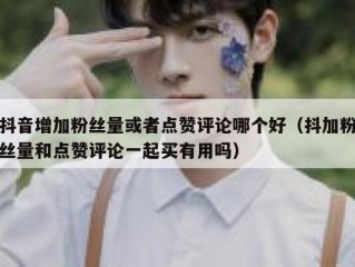 抖音增加粉丝量或者点赞评论哪个好（抖加粉丝量和点赞评论一起买有用吗）