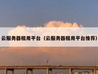 云服务器租用平台（云服务器租用平台推荐）