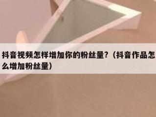 抖音视频怎样增加你的粉丝量?（抖音作品怎么增加粉丝量）