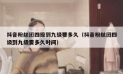 抖音粉丝团四级到九级要多久（抖音粉丝团四级到九级要多久时间）