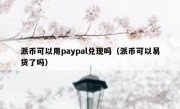 派币可以用paypal兑现吗（派币可以易货了吗）