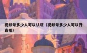 视频号多少人可以认证（视频号多少人可以开直播）