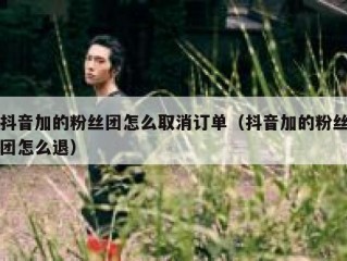 抖音加的粉丝团怎么取消订单（抖音加的粉丝团怎么退）