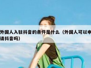 外国人入驻抖音的条件是什么（外国人可以申请抖音吗）