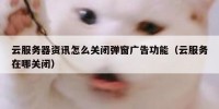 云服务器资讯怎么关闭弹窗广告功能（云服务在哪关闭）