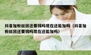 抖音加粉丝团还要钱吗现在还能加吗（抖音加粉丝团还要钱吗现在还能加吗）