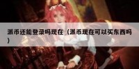 派币还能登录吗现在（派币现在可以买东西吗）